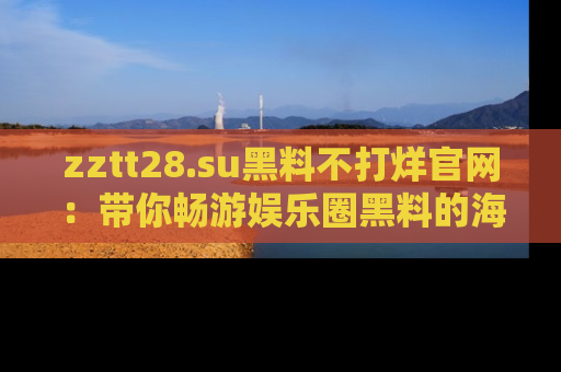 zztt28.su黑料不打烊官网：带你畅游娱乐圈黑料的海洋，掌握每一条最新消息