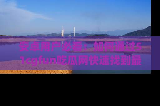 安卓用户必看：如何通过51cgfun吃瓜网快速找到最新链接？