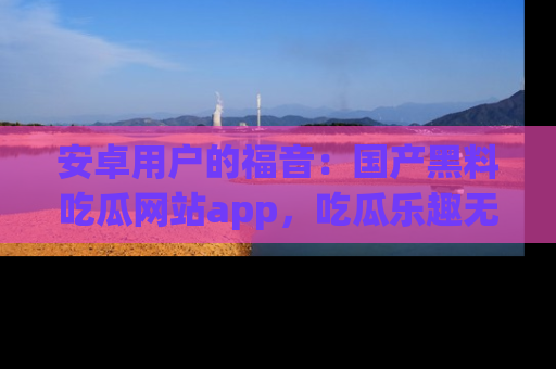 安卓用户的福音：国产黑料吃瓜网站app，吃瓜乐趣无穷尽！