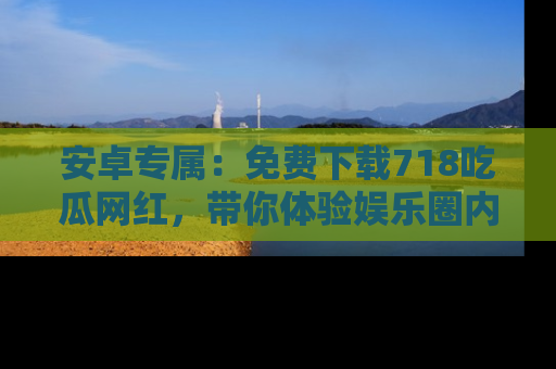 安卓专属：免费下载718吃瓜网红，带你体验娱乐圈内幕