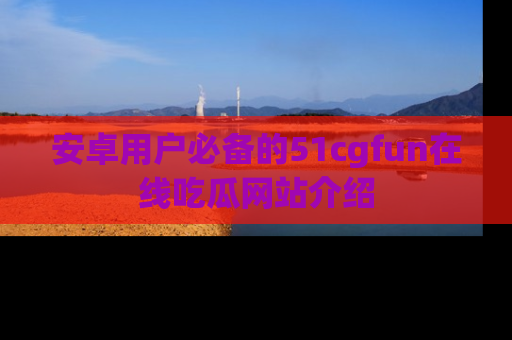 安卓用户必备的51cgfun在线吃瓜网站介绍