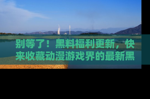 别等了！黑料福利更新，快来收藏动漫游戏界的最新黑料吧！