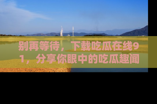 别再等待，下载吃瓜在线91，分享你眼中的吃瓜趣闻吧！