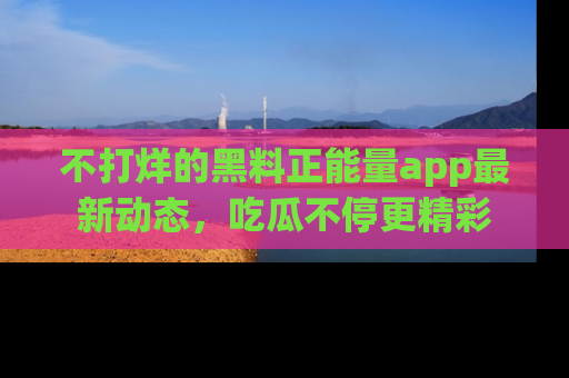 不打烊的黑料正能量app最新动态，吃瓜不停更精彩