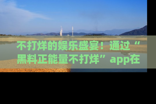 不打烊的娱乐盛宴！通过“黑料正能量不打烊”app在线观看最新内容，链接在此，不容错过！