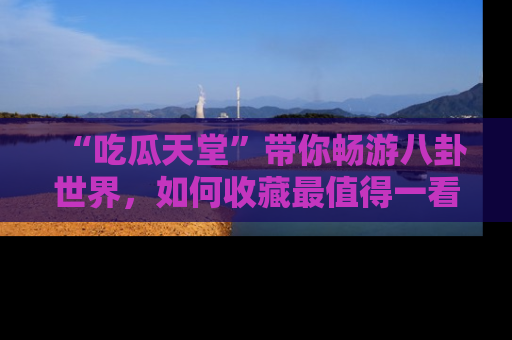 “吃瓜天堂”带你畅游八卦世界，如何收藏最值得一看的趣闻？