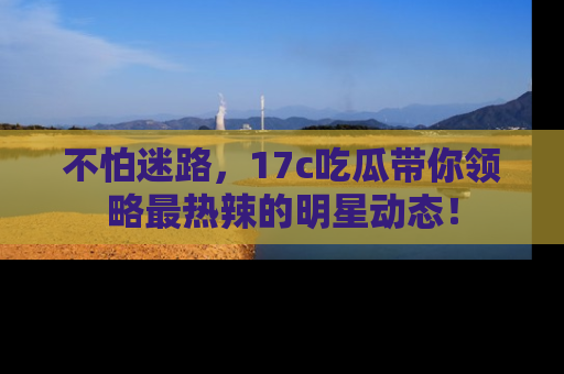不怕迷路，17c吃瓜带你领略最热辣的明星动态！