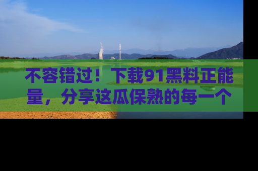 不容错过！下载91黑料正能量，分享这瓜保熟的每一个瞬间！
