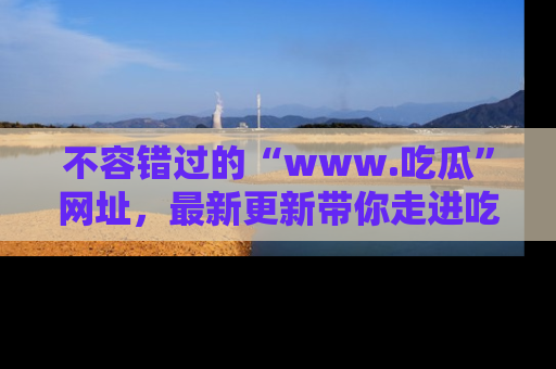 不容错过的“www.吃瓜”网址，最新更新带你走进吃瓜新时尚