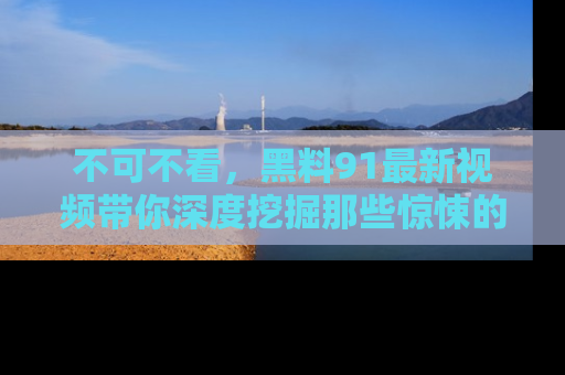 不可不看，黑料91最新视频带你深度挖掘那些惊悚的黑料内幕！