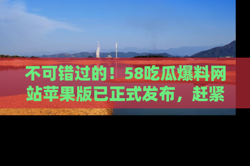 不可错过的！58吃瓜爆料网站苹果版已正式发布，赶紧体验！