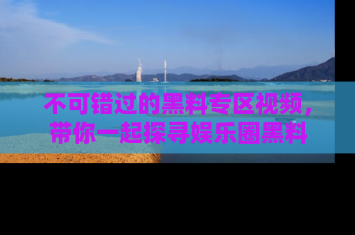 不可错过的黑料专区视频，带你一起探寻娱乐圈黑料