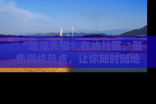 “吃瓜天堂”在线社区，聚焦网络热点，让你随时随地吃瓜不停
