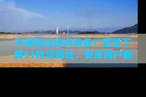 不想错过热点消息？赶紧下载51吃瓜网址，安卓用户看这边！