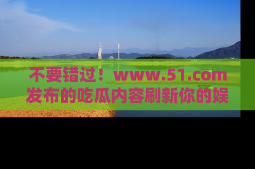 不要错过！www.51.com发布的吃瓜内容刷新你的娱乐认知