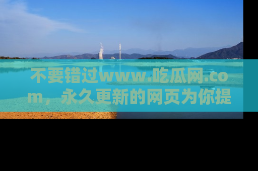 不要错过www.吃瓜网.com，永久更新的网页为你提供吃瓜盛宴！