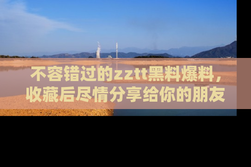 不容错过的zztt黑料爆料，收藏后尽情分享给你的朋友