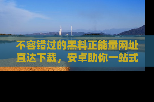 不容错过的黑料正能量网址直达下载，安卓助你一站式吃瓜体验！