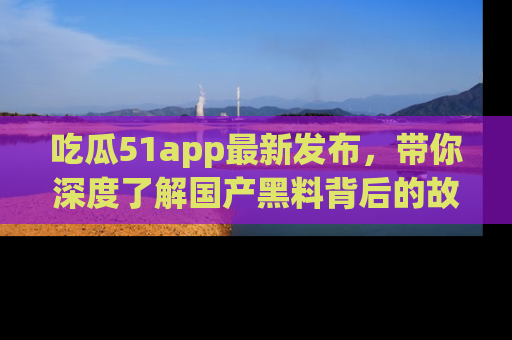 吃瓜51app最新发布，带你深度了解国产黑料背后的故事！