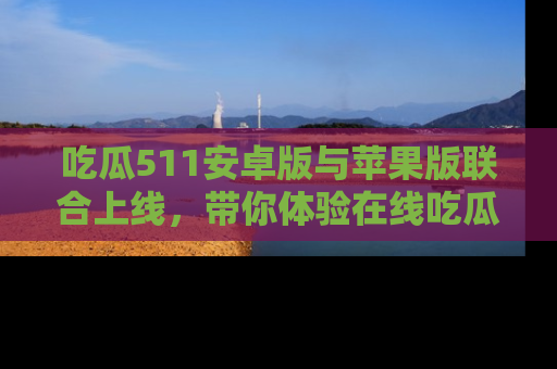 吃瓜511安卓版与苹果版联合上线，带你体验在线吃瓜新天地