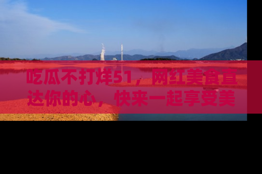 吃瓜不打烊51，网红美食直达你的心，快来一起享受美好时光！