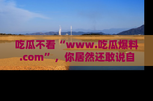 吃瓜不看“www.吃瓜爆料.com”，你居然还敢说自己是吃瓜群众？