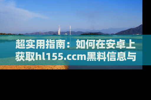 超实用指南：如何在安卓上获取hl155.ccm黑料信息与技巧
