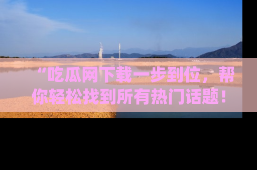 “吃瓜网下载一步到位，帮你轻松找到所有热门话题！”网址：www.chiguaw.com