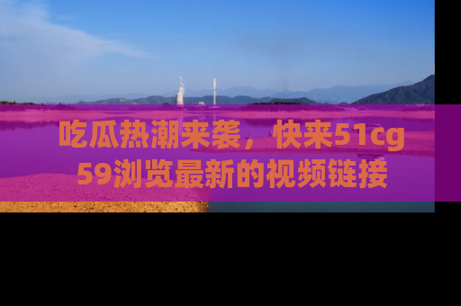 吃瓜热潮来袭，快来51cg59浏览最新的视频链接