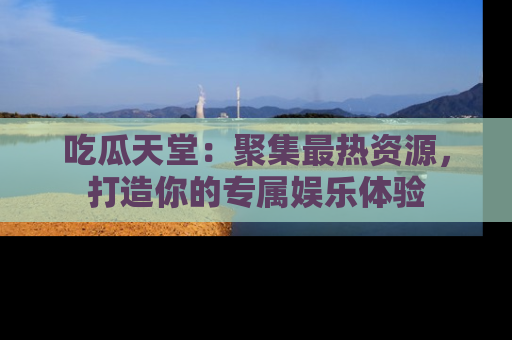 吃瓜天堂：聚集最热资源，打造你的专属娱乐体验