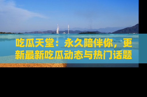 吃瓜天堂：永久陪伴你，更新最新吃瓜动态与热门话题