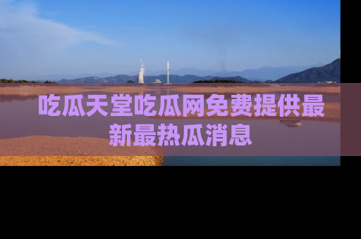 吃瓜天堂吃瓜网免费提供最新最热瓜消息
