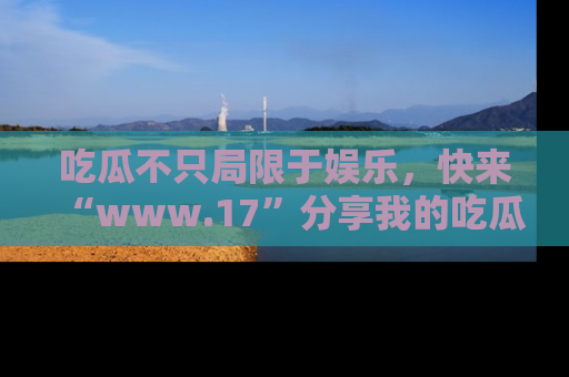 吃瓜不只局限于娱乐，快来“www.17”分享我的吃瓜技巧，成为社交圈的明星！