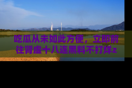 吃瓜从未如此方便，立即前往肾虚十八连黑料不打烊zzzttt，发现更多精彩，地址在这里！