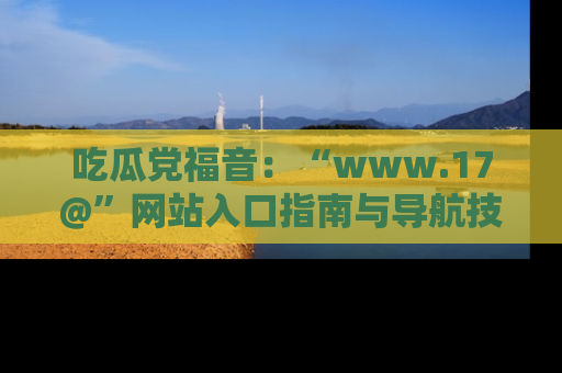 吃瓜党福音：“www.17@”网站入口指南与导航技巧全解析