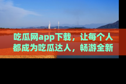 吃瓜网app下载，让每个人都成为吃瓜达人，畅游全新网页！