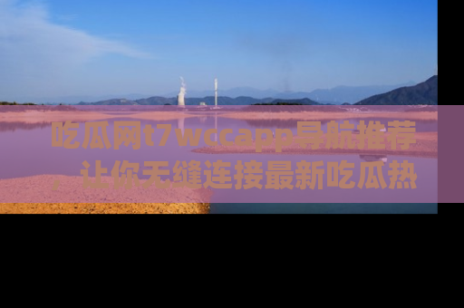 吃瓜网t7wccapp导航推荐，让你无缝连接最新吃瓜热点内容！