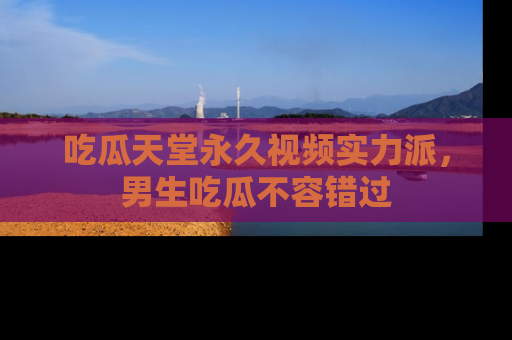 吃瓜天堂永久视频实力派，男生吃瓜不容错过