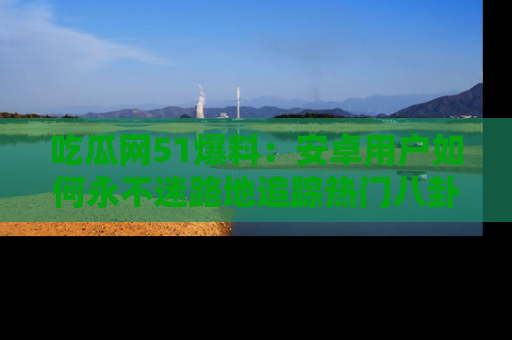 吃瓜网51爆料：安卓用户如何永不迷路地追踪热门八卦信息