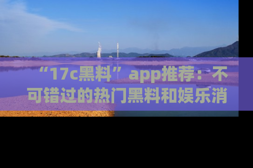 “17c黑料”app推荐:不可错过的热门黑料和娱乐消息