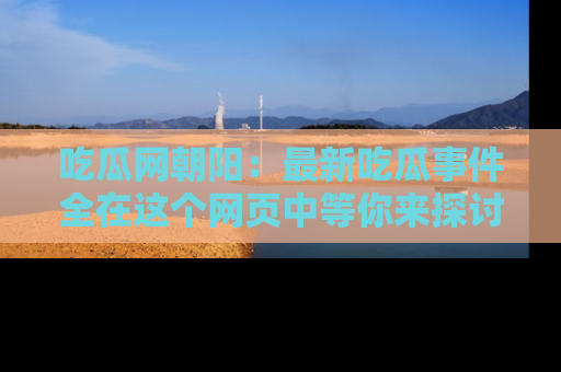 吃瓜网朝阳：最新吃瓜事件全在这个网页中等你来探讨！