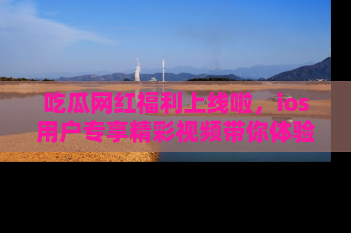 吃瓜网红福利上线啦，ios用户专享精彩视频带你体验乐趣！