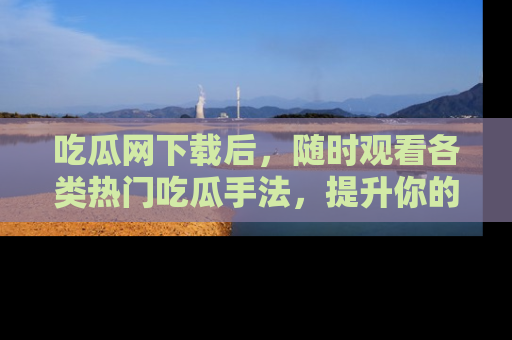 吃瓜网下载后，随时观看各类热门吃瓜手法，提升你的社交技能！
