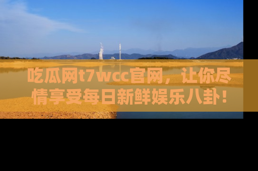 吃瓜网t7wcc官网，让你尽情享受每日新鲜娱乐八卦！