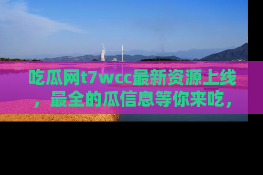 吃瓜网t7wcc最新资源上线，最全的瓜信息等你来吃，快来围观！