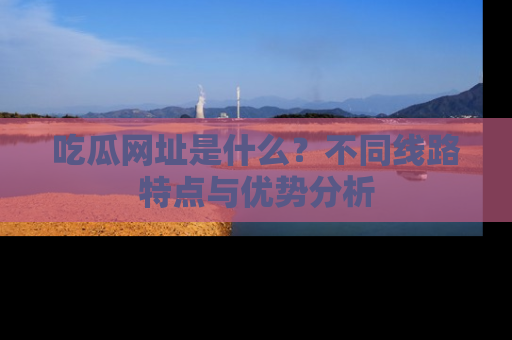 吃瓜网址是什么？不同线路特点与优势分析