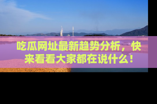 吃瓜网址最新趋势分析，快来看看大家都在说什么！