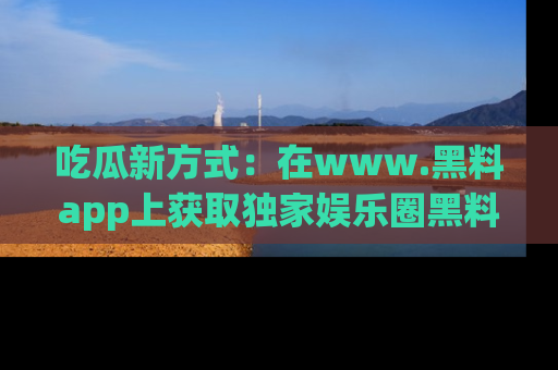 吃瓜新方式：在www.黑料app上获取独家娱乐圈黑料信息