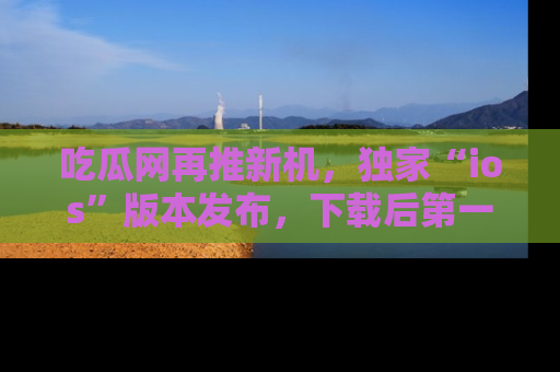 吃瓜网再推新机，独家“ios”版本发布，下载后第一时间获取热点吃瓜信息！