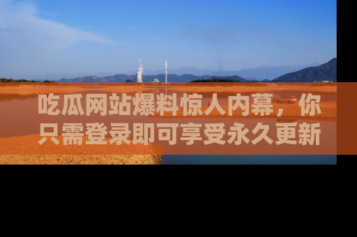 吃瓜网站爆料惊人内幕，你只需登录即可享受永久更新服务！